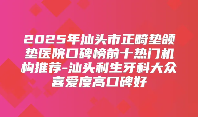2025年汕头市正畸垫颌垫医院口碑榜前十热门机构推荐-汕头利生牙科大众喜爱度高口碑好