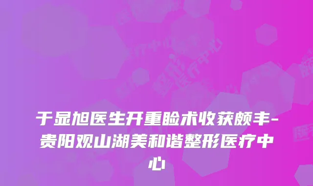 于显旭医生开重睑术收获颇丰-贵阳观山湖美和谐整形医疗中心
