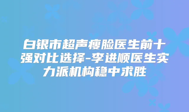 白银市超声瘦脸医生前十强对比选择-李进顺医生实力派机构稳中求胜