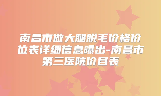 南昌市做大腿脱毛价格价位表详细信息曝出-南昌市第三医院价目表