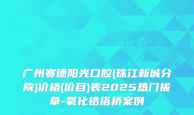 广州赛德阳光口腔(珠江新城分院)价格(价目)表2025热门拔草-氧化锆搭桥案例