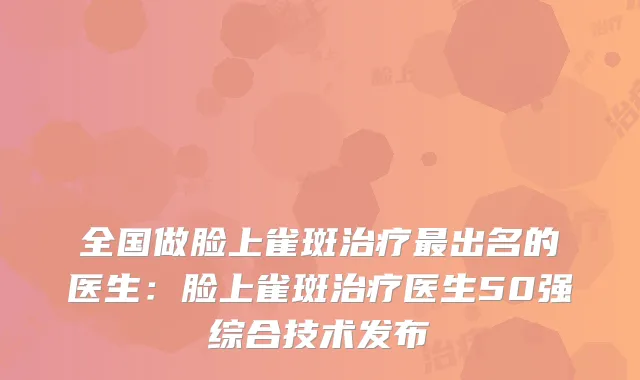 全国做脸上雀斑出名的医生：脸上雀斑医生50强综合技术发布