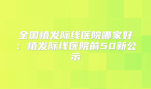 全国植发际线医院哪家好:植发际线医院前50新公示