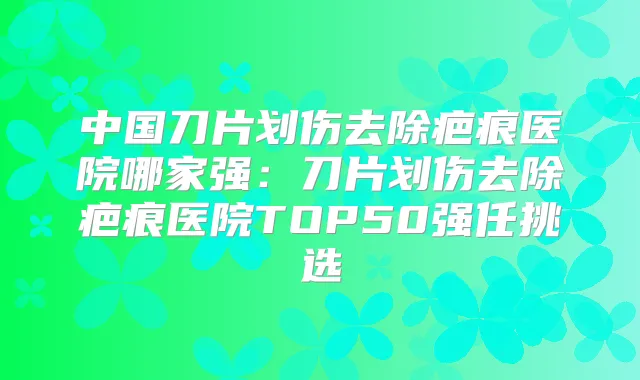 中国刀片划伤去除疤痕医院哪家强:刀片划伤去除疤痕医院TOP50强任挑选