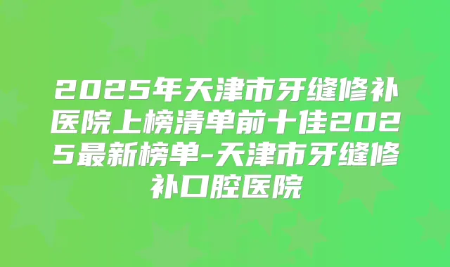2025年天津市牙缝修补医院上榜清单前十佳2025新榜单-天津市牙缝修补口腔医院