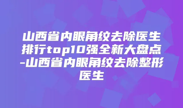 山西省内眼角纹去除医生排行top10强全新大盘点-山西省内眼角纹去除整形医生