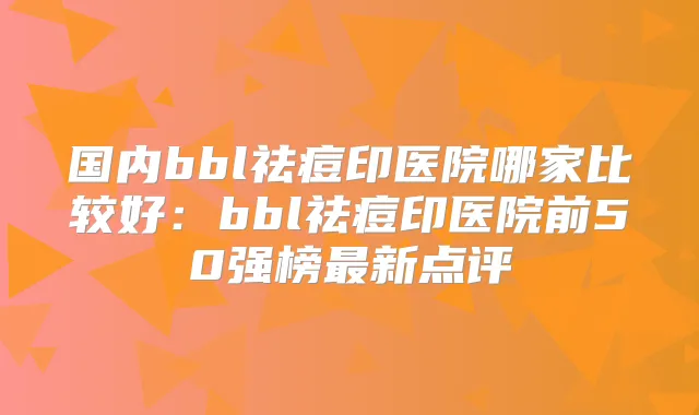 国内bbl祛痘印医院哪家比较好：bbl祛痘印医院前50强榜新点评