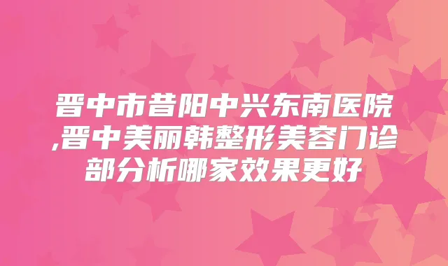 晋中市昔阳中兴东南医院,晋中美丽韩整形美容门诊部分析哪家效果更好