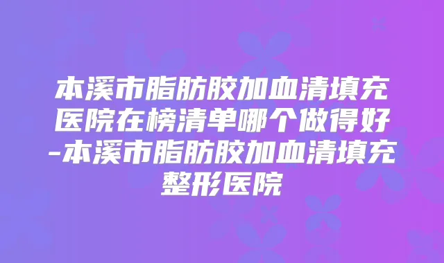 本溪市脂肪胶加血清填充医院在榜清单哪个做得好-本溪市脂肪胶加血清填充整形医院