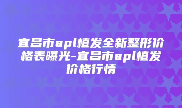 宜昌市apl植发全新整形价格表曝光-宜昌市apl植发价格行情