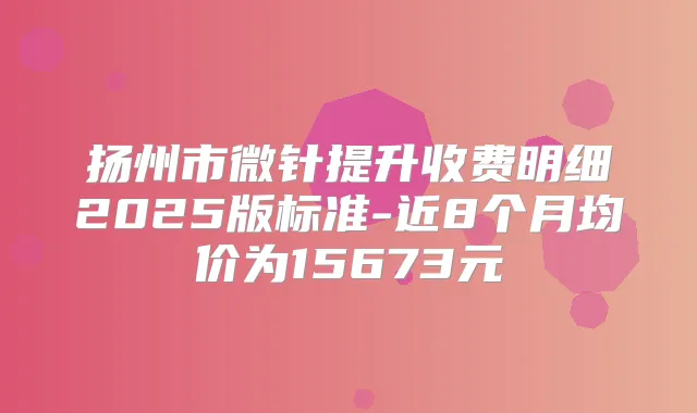 扬州市微针提升收费明细2025版标准-近8个月均价为15673元