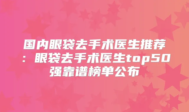 国内眼袋去手术医生推荐:眼袋去手术医生top50强靠谱榜单公布