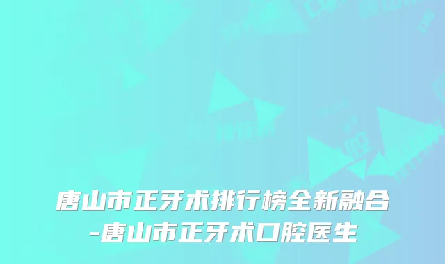 唐山市正牙术排行榜全新融合-唐山市正牙术口腔医生