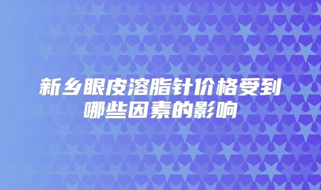 新乡眼皮溶脂针价格受到哪些因素的影响