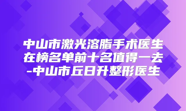 中山市激光溶脂手术医生在榜名单前十名值得一去-中山市丘日升整形医生