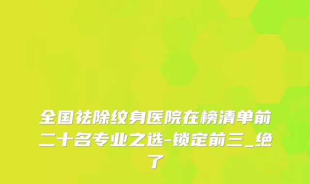 全国祛除纹身医院在榜清单前二十名专业之选-锁定前三_绝了