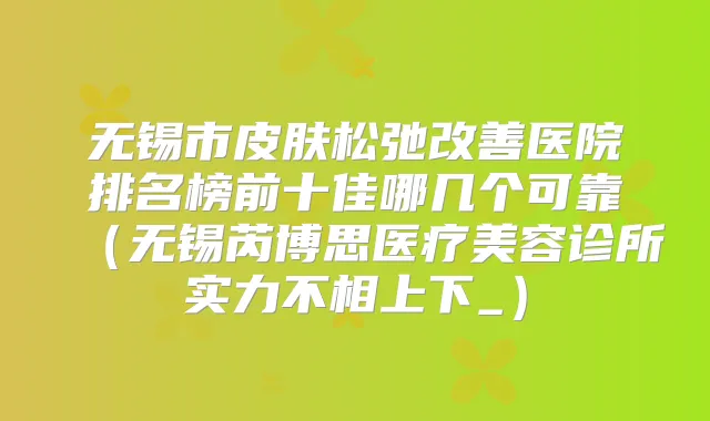 无锡市皮肤松弛医院排名榜前十佳哪几个可靠(无锡芮博思医疗美容诊所实力不相上下_)