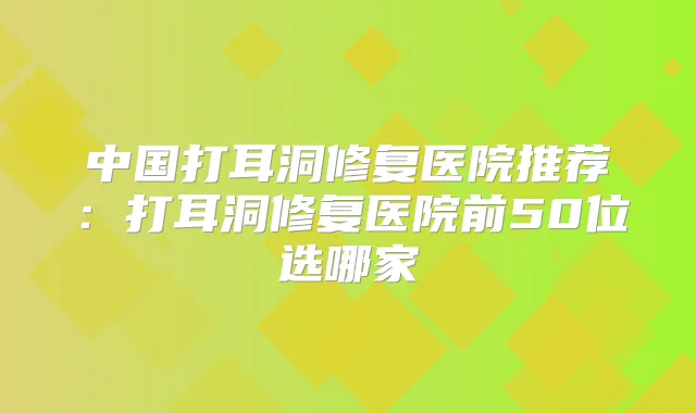 中国打耳洞修复医院推荐:打耳洞修复医院前50位选哪家