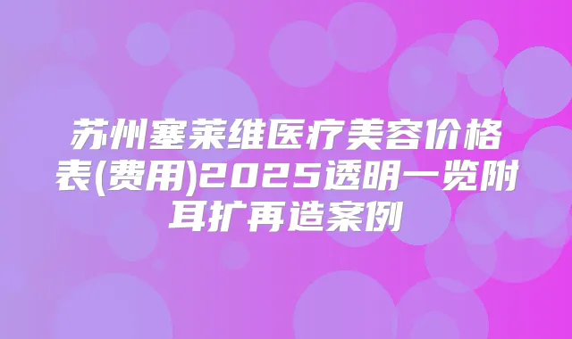 苏州塞莱维医疗美容价格表(费用)2025透明一览附耳扩再造案例