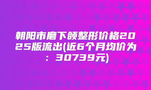 朝阳市磨下颌整形价格2025版流出(近6个月均价为:30739元)