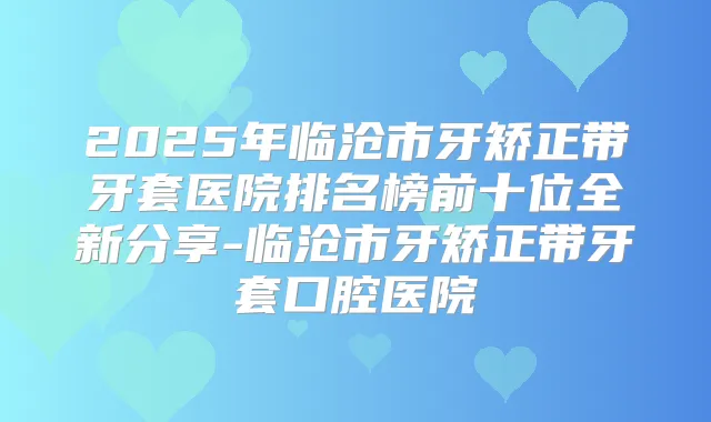2025年临沧市牙矫正带牙套医院排名榜前十位全新分享-临沧市牙矫正带牙套口腔医院
