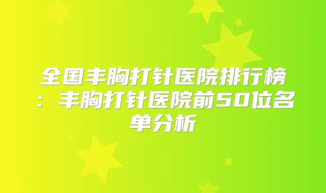 全国丰胸打针医院排行榜:丰胸打针医院前50位名单分析