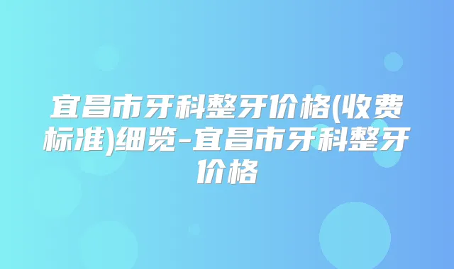 宜昌市牙科整牙价格(收费标准)细览-宜昌市牙科整牙价格