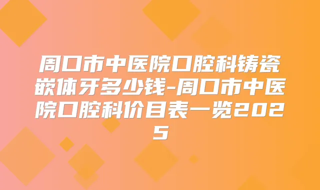 周口市中医院口腔科铸瓷嵌体牙多少钱-周口市中医院口腔科价目表一览2025