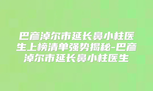 巴彦淖尔市延长鼻小柱医生上榜清单强势揭秘-巴彦淖尔市延长鼻小柱医生