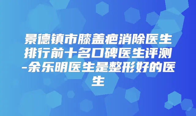 景德镇市膝盖疤消除医生排行前十名口碑医生评测-余乐明医生是整形好的医生