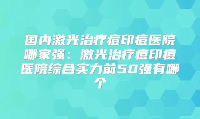 国内激光痘印痘医院哪家强:激光痘印痘医院综合实力前50强有哪个
