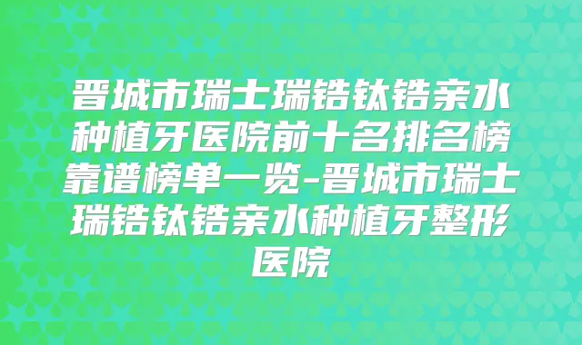 晋城市瑞士瑞锆钛锆亲水种植牙医院前十名排名榜靠谱榜单一览-晋城市瑞士瑞锆钛锆亲水种植牙整形医院