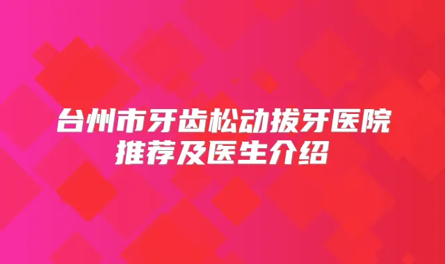 台州市牙齿松动拔牙医院推荐及医生介绍