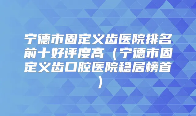宁德市固定义齿医院排名前十好评度高(宁德市固定义齿口腔医院稳居榜首)