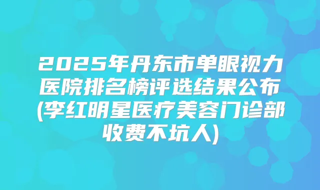 2025年丹东市单眼视力医院排名榜评选结果公布(李红明星医疗美容门诊部收费不坑人)