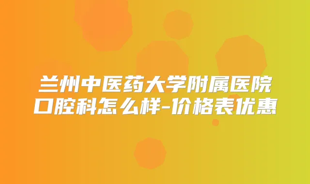 兰州中医药大学附属医院口腔科怎么样-价格表优惠