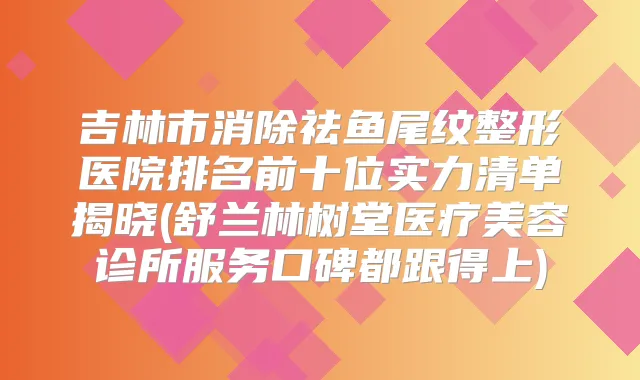 吉林市消除祛鱼尾纹整形医院排名前十位实力清单揭晓(舒兰林树堂医疗美容诊所服务口碑都跟得上)