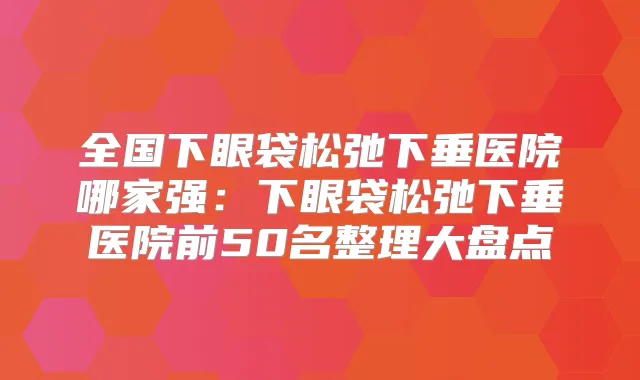 全国下眼袋松弛下垂医院哪家强：下眼袋松弛下垂医院前50名整理大盘点