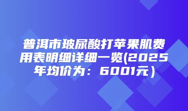 普洱市玻尿酸打苹果肌费用表明细详细一览(2025年均价为：6001元）