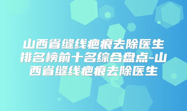 山西省缝线疤痕去除医生排名榜前十名综合盘点-山西省缝线疤痕去除医生