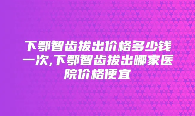 下鄂智齿拔出价格多少钱一次,下鄂智齿拔出哪家医院价格便宜