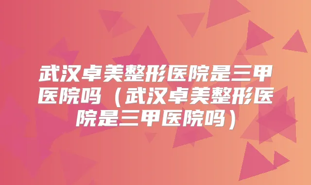 武汉卓美整形医院是三甲医院吗(武汉卓美整形医院是三甲医院吗)