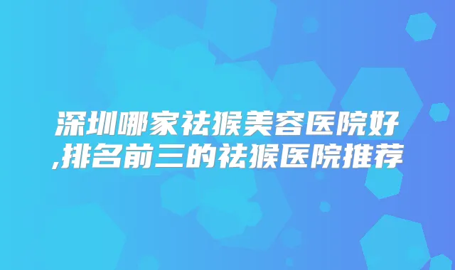 深圳哪家祛猴美容医院好,排名前三的祛猴医院推荐