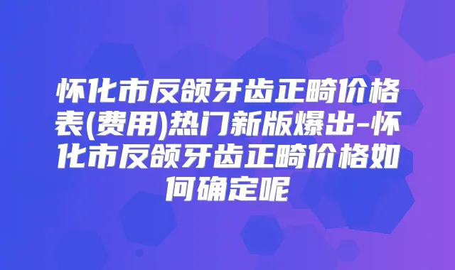怀化市反颌牙齿正畸价格表(费用)热门新版爆出-怀化市反颌牙齿正畸价格如何确定呢