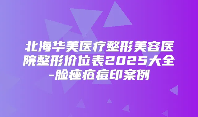 北海华美医疗整形美容医院整形价位表2025大全-脸痤疮痘印案例