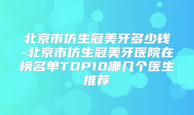 北京市仿生冠美牙多少钱-北京市仿生冠美牙医院在榜名单TOP10哪几个医生推荐