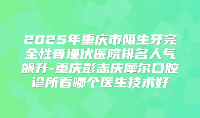 2025年重庆市阻生牙完全性骨埋伏医院排名人气飙升-重庆彭志庆摩尔口腔诊所看哪个医生技术好