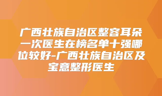 广西壮族自治区整容耳朵一次医生在榜名单十强哪位较好-广西壮族自治区及宝意整形医生