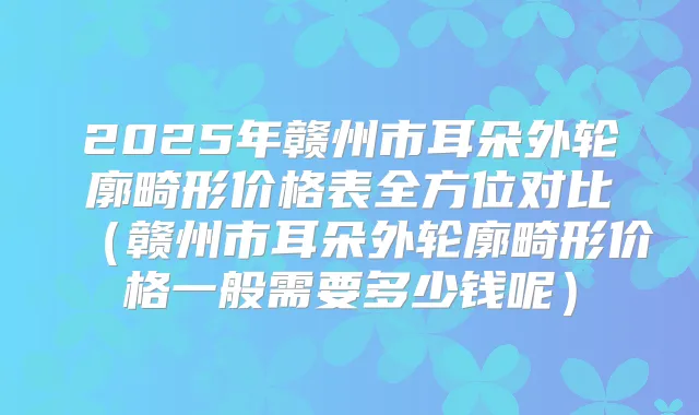 2025年赣州市耳朵外轮廓畸形价格表全方位对比(赣州市耳朵外轮廓畸形价格一般需要多少钱呢)