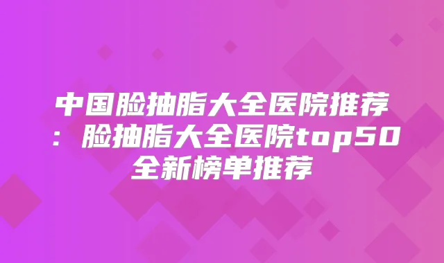 中国脸抽脂大全医院推荐：脸抽脂大全医院top50全新榜单推荐